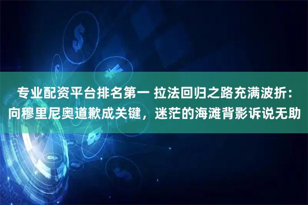 专业配资平台排名第一 拉法回归之路充满波折：向穆里尼奥道歉成关键，迷茫的海滩背影诉说无助