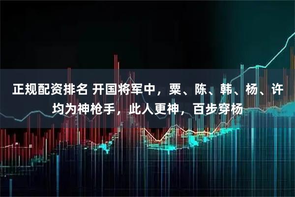 正规配资排名 开国将军中，粟、陈、韩、杨、许均为神枪手，此人更神，百步穿杨