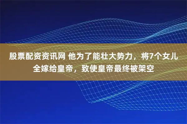 股票配资资讯网 他为了能壮大势力，将7个女儿全嫁给皇帝，致使皇帝最终被架空