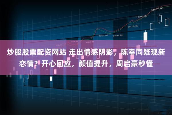 炒股股票配资网站 走出情感阴影，陈幸同疑现新恋情？开心回应，颜值提升，周启豪秒懂
