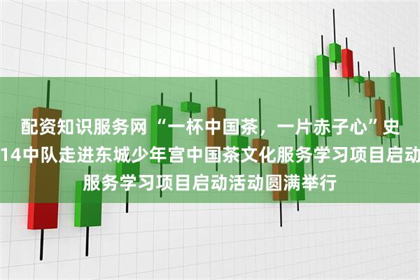 配资知识服务网 “一杯中国茶，一片赤子心”史家胡同小学三14中队走进东城少年宫中国茶文化服务学习项目启动活动圆满举行